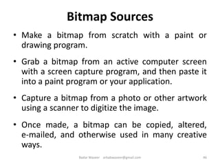 Bitmap Sources
• Make a bitmap from scratch with a paint or
drawing program.
• Grab a bitmap from an active computer screen
with a screen capture program, and then paste it
into a paint program or your application.
• Capture a bitmap from a photo or other artwork
using a scanner to digitize the image.
• Once made, a bitmap can be copied, altered,
e-mailed, and otherwise used in many creative
ways.
46Badar Waseer arbabwaseer@gmail.com
 