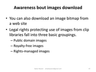 Awareness bout images download
• You can also download an image bitmap from
a web site
• Legal rights protecting use of images from clip
libraries fall into three basic groupings.
– Public domain images
– Royalty-free images
– Rights-managed images
47Badar Waseer arbabwaseer@gmail.com
 