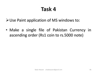 Task 4
Use Paint application of MS windows to:
• Make a single file of Pakistan Currency in
ascending order (Rs1 coin to rs.5000 note)
48Badar Waseer arbabwaseer@gmail.com
 