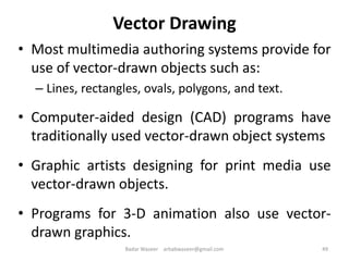Vector Drawing
• Most multimedia authoring systems provide for
use of vector-drawn objects such as:
– Lines, rectangles, ovals, polygons, and text.
• Computer-aided design (CAD) programs have
traditionally used vector-drawn object systems
• Graphic artists designing for print media use
vector-drawn objects.
• Programs for 3-D animation also use vector-
drawn graphics.
49Badar Waseer arbabwaseer@gmail.com
 