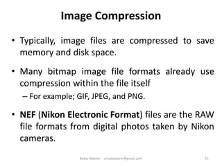 Image Compression
• Typically, image files are compressed to save
memory and disk space.
• Many bitmap image file formats already use
compression within the file itself
– For example; GIF, JPEG, and PNG.
• NEF (Nikon Electronic Format) files are the RAW
file formats from digital photos taken by Nikon
cameras.
51Badar Waseer arbabwaseer@gmail.com
 