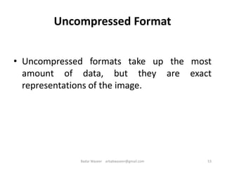 Uncompressed Format
• Uncompressed formats take up the most
amount of data, but they are exact
representations of the image.
53Badar Waseer arbabwaseer@gmail.com
 
