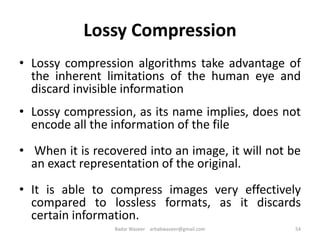 Lossy Compression
• Lossy compression algorithms take advantage of
the inherent limitations of the human eye and
discard invisible information
• Lossy compression, as its name implies, does not
encode all the information of the file
• When it is recovered into an image, it will not be
an exact representation of the original.
• It is able to compress images very effectively
compared to lossless formats, as it discards
certain information.
54Badar Waseer arbabwaseer@gmail.com
 