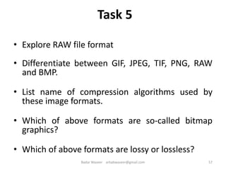 Task 5
• Explore RAW file format
• Differentiate between GIF, JPEG, TIF, PNG, RAW
and BMP.
• List name of compression algorithms used by
these image formats.
• Which of above formats are so-called bitmap
graphics?
• Which of above formats are lossy or lossless?
57Badar Waseer arbabwaseer@gmail.com
 
