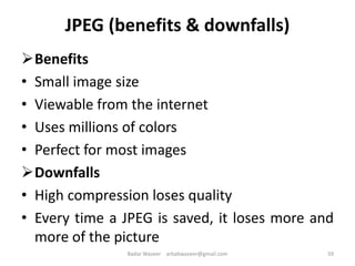 JPEG (benefits & downfalls)
Benefits
• Small image size
• Viewable from the internet
• Uses millions of colors
• Perfect for most images
Downfalls
• High compression loses quality
• Every time a JPEG is saved, it loses more and
more of the picture
59Badar Waseer arbabwaseer@gmail.com
 