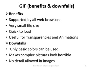 GIF (benefits & downfalls)
Benefits
• Supported by all web browsers
• Very small file size
• Quick to load
• Useful for Transparencies and Animations
Downfalls
• Only basic colors can be used
• Makes complex pictures look horrible
• No detail allowed in images
61Badar Waseer arbabwaseer@gmail.com
 