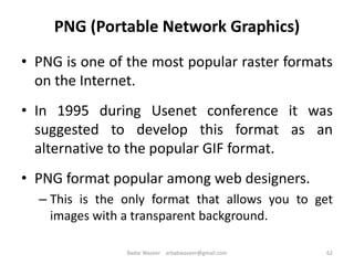 PNG (Portable Network Graphics)
• PNG is one of the most popular raster formats
on the Internet.
• In 1995 during Usenet conference it was
suggested to develop this format as an
alternative to the popular GIF format.
• PNG format popular among web designers.
– This is the only format that allows you to get
images with a transparent background.
62Badar Waseer arbabwaseer@gmail.com
 