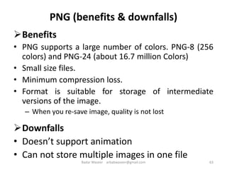 PNG (benefits & downfalls)
Benefits
• PNG supports a large number of colors. PNG-8 (256
colors) and PNG-24 (about 16.7 million Colors)
• Small size files.
• Minimum compression loss.
• Format is suitable for storage of intermediate
versions of the image.
– When you re-save image, quality is not lost
Downfalls
• Doesn’t support animation
• Can not store multiple images in one file
63Badar Waseer arbabwaseer@gmail.com
 