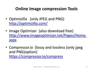 Online Image compression Tools
• Optimizilla (only JPEG and PNG)
http://optimizilla.com/
• Image Optimizer (also download free)
http://www.imageoptimizer.net/Pages/Home.
aspx
• Compressor.io [lossy and lossless (only jpeg
and PNG)option]
https://compressor.io/compress
64Badar Waseer arbabwaseer@gmail.com
 