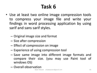 Task 6
• Use at least two online image compression tools
to compress your image file and write your
findings in word processing application by using
sarif and sans sarif styles.
– Original image size and format
– Size after compression
– Effect of compression on image
– Experience of using compression tool
– Save same image into different image formats and
compare their size. (you may use Paint tool of
windows OS)
– Overall observation
65Badar Waseer arbabwaseer@gmail.com
 