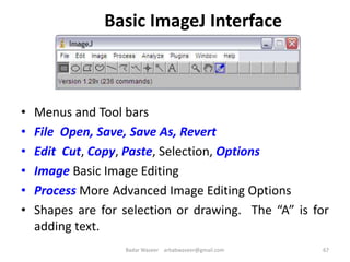 Basic ImageJ Interface
• Menus and Tool bars
• File Open, Save, Save As, Revert
• Edit Cut, Copy, Paste, Selection, Options
• Image Basic Image Editing
• Process More Advanced Image Editing Options
• Shapes are for selection or drawing. The “A” is for
adding text.
67Badar Waseer arbabwaseer@gmail.com
 