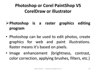 Photoshop or Corel PaintShop VS
CorelDraw or illustrator
Photoshop is a raster graphics editing
program
• Photoshop can be used to edit photos, create
graphics for web and paint illustrations.
Raster means it's based on pixels.
• Image enhancement (brightness, contrast,
color correction, applying brushes, filters, etc.)
69Badar Waseer arbabwaseer@gmail.com
 