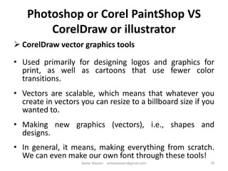 Photoshop or Corel PaintShop VS
CorelDraw or illustrator
 CorelDraw vector graphics tools
• Used primarily for designing logos and graphics for
print, as well as cartoons that use fewer color
transitions.
• Vectors are scalable, which means that whatever you
create in vectors you can resize to a billboard size if you
wanted to.
• Making new graphics (vectors), i.e., shapes and
designs.
• In general, it means, making everything from scratch.
We can even make our own font through these tools!
70Badar Waseer arbabwaseer@gmail.com
 