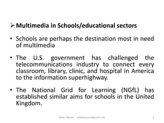 Multimedia in Schools/educational sectors
• Schools are perhaps the destination most in need
of multimedia
• The U.S. government has challenged the
telecommunications industry to connect every
classroom, library, clinic, and hospital in America
to the information superhighway.
• The National Grid for Learning (NGfL) has
established similar aims for schools in the United
Kingdom.
8Badar Waseer arbabwaseer@gmail.com
 