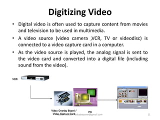 Digitizing Video
• Digital video is often used to capture content from movies
and television to be used in multimedia.
• A video source (video camera ,VCR, TV or videodisc) is
connected to a video capture card in a computer.
• As the video source is played, the analog signal is sent to
the video card and converted into a digital file (including
sound from the video).
VCR
Video Overlay Board /
Video Capture Card
PC
11Badar Waseer arbabwaseer@gmail.com
 