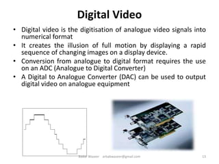 Digital Video
• Digital video is the digitisation of analogue video signals into
numerical format
• It creates the illusion of full motion by displaying a rapid
sequence of changing images on a display device.
• Conversion from analogue to digital format requires the use
on an ADC (Analogue to Digital Converter)
• A Digital to Analogue Converter (DAC) can be used to output
digital video on analogue equipment
13Badar Waseer arbabwaseer@gmail.com
 