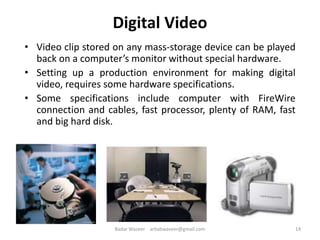 Digital Video
• Video clip stored on any mass-storage device can be played
back on a computer’s monitor without special hardware.
• Setting up a production environment for making digital
video, requires some hardware specifications.
• Some specifications include computer with FireWire
connection and cables, fast processor, plenty of RAM, fast
and big hard disk.
14Badar Waseer arbabwaseer@gmail.com
 