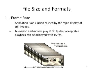 File Size and Formats
1. Frame Rate
– Animation is an illusion caused by the rapid display of
still images.
– Television and movies play at 30 fps but acceptable
playback can be achieved with 15 fps.
16Badar Waseer arbabwaseer@gmail.com
 