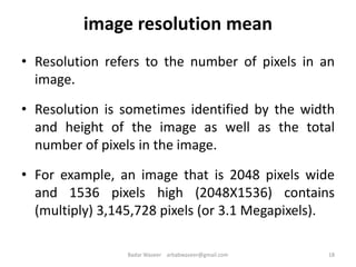 image resolution mean
• Resolution refers to the number of pixels in an
image.
• Resolution is sometimes identified by the width
and height of the image as well as the total
number of pixels in the image.
• For example, an image that is 2048 pixels wide
and 1536 pixels high (2048X1536) contains
(multiply) 3,145,728 pixels (or 3.1 Megapixels).
18Badar Waseer arbabwaseer@gmail.com
 