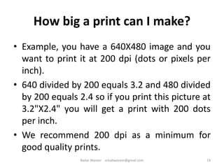 How big a print can I make?
• Example, you have a 640X480 image and you
want to print it at 200 dpi (dots or pixels per
inch).
• 640 divided by 200 equals 3.2 and 480 divided
by 200 equals 2.4 so if you print this picture at
3.2"X2.4" you will get a print with 200 dots
per inch.
• We recommend 200 dpi as a minimum for
good quality prints.
19Badar Waseer arbabwaseer@gmail.com
 
