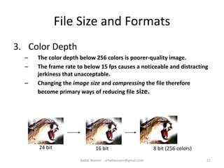 3. Color Depth
– The color depth below 256 colors is poorer-quality image.
– The frame rate to below 15 fps causes a noticeable and distracting
jerkiness that unacceptable.
– Changing the image size and compressing the file therefore
become primary ways of reducing file size.
File Size and Formats
24 bit 8 bit (256 colors)16 bit
21Badar Waseer arbabwaseer@gmail.com
 