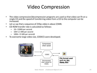 Video Compression
• The video compression/decompression programs are used so that video can fit on a
single CD and the speed of transferring video from a CD to the computer can be
increased.
• Let us say that a sequence of 25fps video is about 25MB.
• CD-ROM transfer rate is calculated as follows:
– 1X= 150KB per second
– 10X=1.5 MB per second
– 100X= 15 MB per secondt
• To overcome large video size, CODECS were developed.
Compresses
when saved
CODEC
File format used
such as: Avi,
Mpeg, Mov
Decompresses
when needed for
display
24Badar Waseer arbabwaseer@gmail.com
 