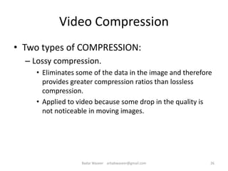 Video Compression
• Two types of COMPRESSION:
– Lossy compression.
• Eliminates some of the data in the image and therefore
provides greater compression ratios than lossless
compression.
• Applied to video because some drop in the quality is
not noticeable in moving images.
26Badar Waseer arbabwaseer@gmail.com
 