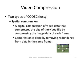 Video Compression
• Two types of CODEC (lossy):
– Spatial compression
• A digital compression of video data that
compresses the size of the video file by
compressing the image data of each frame
• Compression is done by removing redundancy
from data in the same frame.
27Badar Waseer arbabwaseer@gmail.com
 