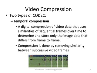 Video Compression
• Two types of CODEC:
– Temporal compression
• A digital compression of video data that uses
similarities of sequential frames over time to
determine and store only the image data that
differs from frame to frame.
• Compression is done by removing similarity
between successive video frames
28Badar Waseer arbabwaseer@gmail.com
 