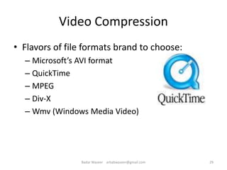 Video Compression
• Flavors of file formats brand to choose:
– Microsoft’s AVI format
– QuickTime
– MPEG
– Div-X
– Wmv (Windows Media Video)
29Badar Waseer arbabwaseer@gmail.com
 