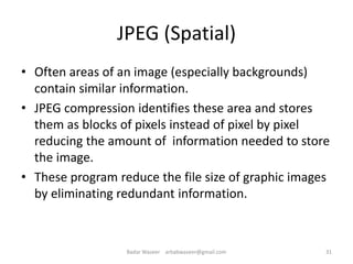 JPEG (Spatial)
• Often areas of an image (especially backgrounds)
contain similar information.
• JPEG compression identifies these area and stores
them as blocks of pixels instead of pixel by pixel
reducing the amount of information needed to store
the image.
• These program reduce the file size of graphic images
by eliminating redundant information.
31Badar Waseer arbabwaseer@gmail.com
 