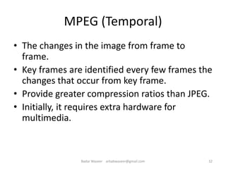 MPEG (Temporal)
• The changes in the image from frame to
frame.
• Key frames are identified every few frames the
changes that occur from key frame.
• Provide greater compression ratios than JPEG.
• Initially, it requires extra hardware for
multimedia.
32Badar Waseer arbabwaseer@gmail.com
 