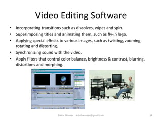Video Editing Software
• Incorporating transitions such as dissolves, wipes and spin.
• Superimposing titles and animating them, such as fly-in logo.
• Applying special effects to various images, such as twisting, zooming,
rotating and distorting.
• Synchronizing sound with the video.
• Apply filters that control color balance, brightness & contrast, blurring,
distortions and morphing.
34Badar Waseer arbabwaseer@gmail.com
 