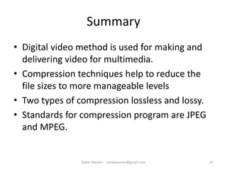 Summary
• Digital video method is used for making and
delivering video for multimedia.
• Compression techniques help to reduce the
file sizes to more manageable levels
• Two types of compression lossless and lossy.
• Standards for compression program are JPEG
and MPEG.
37Badar Waseer arbabwaseer@gmail.com
 