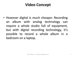 Video Concept
• However digital is much cheaper. Recording
an album with analog technology can
require a whole studio full of equipment,
but with digital recording technology, it’s
possible to record a whole album in a
bedroom on a laptop.
4Badar Waseer arbabwaseer@gmail.com
 