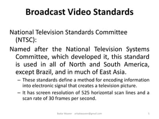 Broadcast Video Standards
National Television Standards Committee
(NTSC):
Named after the National Television Systems
Committee, which developed it, this standard
is used in all of North and South America,
except Brazil, and in much of East Asia.
– These standards define a method for encoding information
into electronic signal that creates a television picture.
– It has screen resolution of 525 horizontal scan lines and a
scan rate of 30 frames per second.
5Badar Waseer arbabwaseer@gmail.com
 