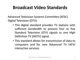 Broadcast Video Standards
Advanced Television Systems Committee (ATSC)
Digital Television (DTV):
• This digital standard provides TV stations with
sufficient bandwidth to present four or five
Standard Television (STV) signals or one High
Definition TV (HDTV) signal.
• This standard allows for transmission of data to
computers and for new Advanced TV (ATV)
interactive services.
7Badar Waseer arbabwaseer@gmail.com
 