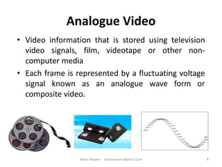 Analogue Video
• Video information that is stored using television
video signals, film, videotape or other non-
computer media
• Each frame is represented by a fluctuating voltage
signal known as an analogue wave form or
composite video.
8Badar Waseer arbabwaseer@gmail.com
 