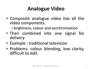 Analogue Video
• Composite analogue video has all the
video components:
–brightness, colour and synchronization
• Then combined into one signal for
delivery
• Example : traditional television
• Problems: colour blending, low clarity,
difficult to edit.
9Badar Waseer arbabwaseer@gmail.com
 