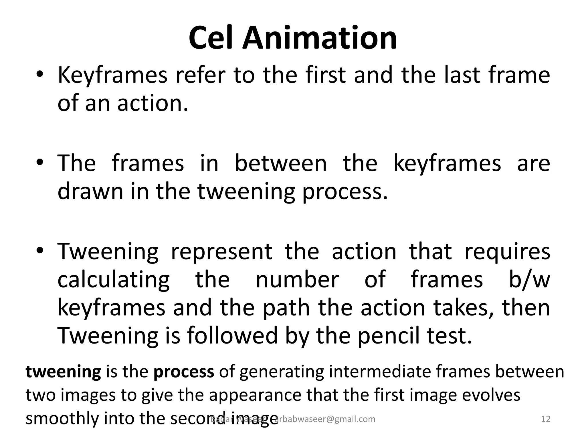 Cel Animation
• Keyframes refer to the first and the last frame
of an action.
• The frames in between the keyframes are
drawn in the tweening process.
• Tweening represent the action that requires
calculating the number of frames b/w
keyframes and the path the action takes, then
Tweening is followed by the pencil test.
tweening is the process of generating intermediate frames between
two images to give the appearance that the first image evolves
smoothly into the second image 12Badar Waseer arbabwaseer@gmail.com
 