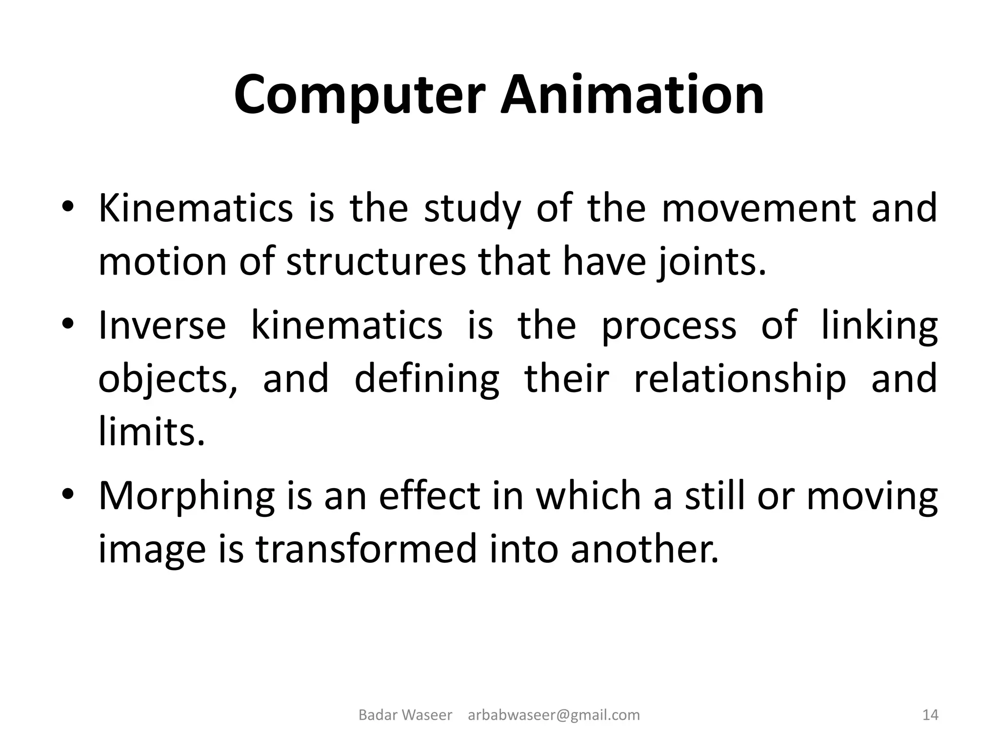 Computer Animation
• Kinematics is the study of the movement and
motion of structures that have joints.
• Inverse kinematics is the process of linking
objects, and defining their relationship and
limits.
• Morphing is an effect in which a still or moving
image is transformed into another.
14Badar Waseer arbabwaseer@gmail.com
 