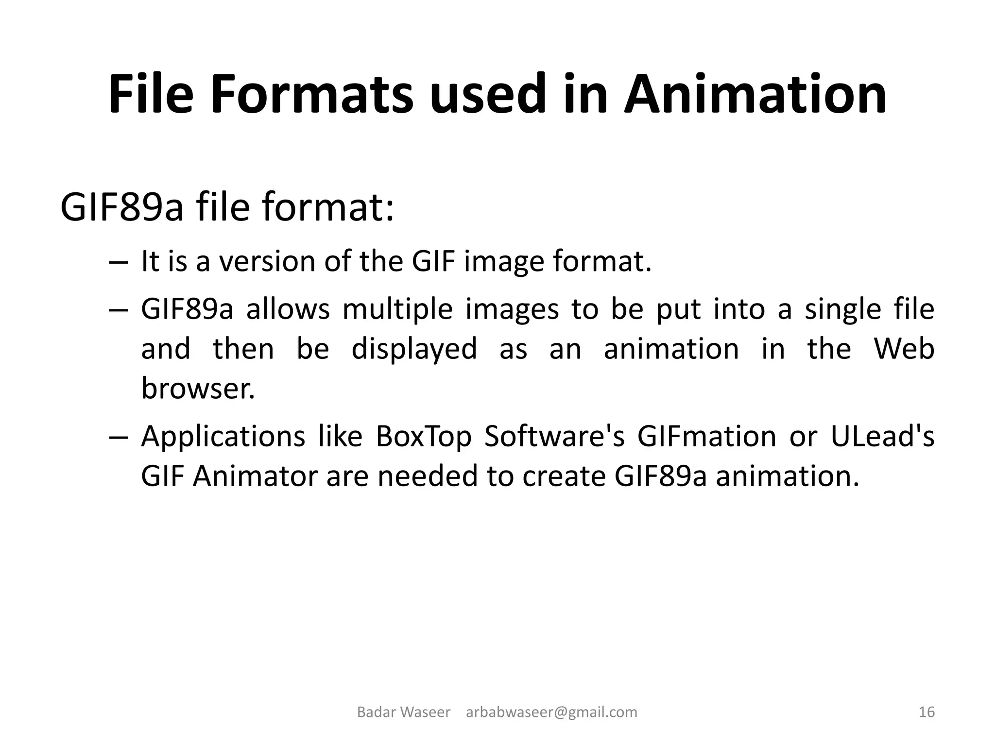File Formats used in Animation
GIF89a file format:
– It is a version of the GIF image format.
– GIF89a allows multiple images to be put into a single file
and then be displayed as an animation in the Web
browser.
– Applications like BoxTop Software's GIFmation or ULead's
GIF Animator are needed to create GIF89a animation.
16Badar Waseer arbabwaseer@gmail.com
 