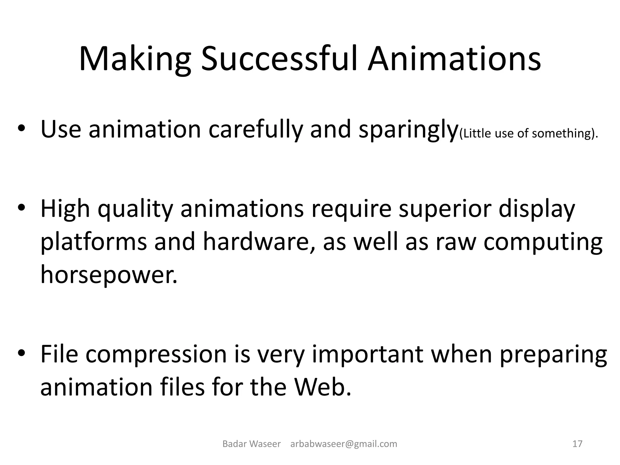 Making Successful Animations
• Use animation carefully and sparingly(Little use of something).
• High quality animations require superior display
platforms and hardware, as well as raw computing
horsepower.
• File compression is very important when preparing
animation files for the Web.
17Badar Waseer arbabwaseer@gmail.com
 
