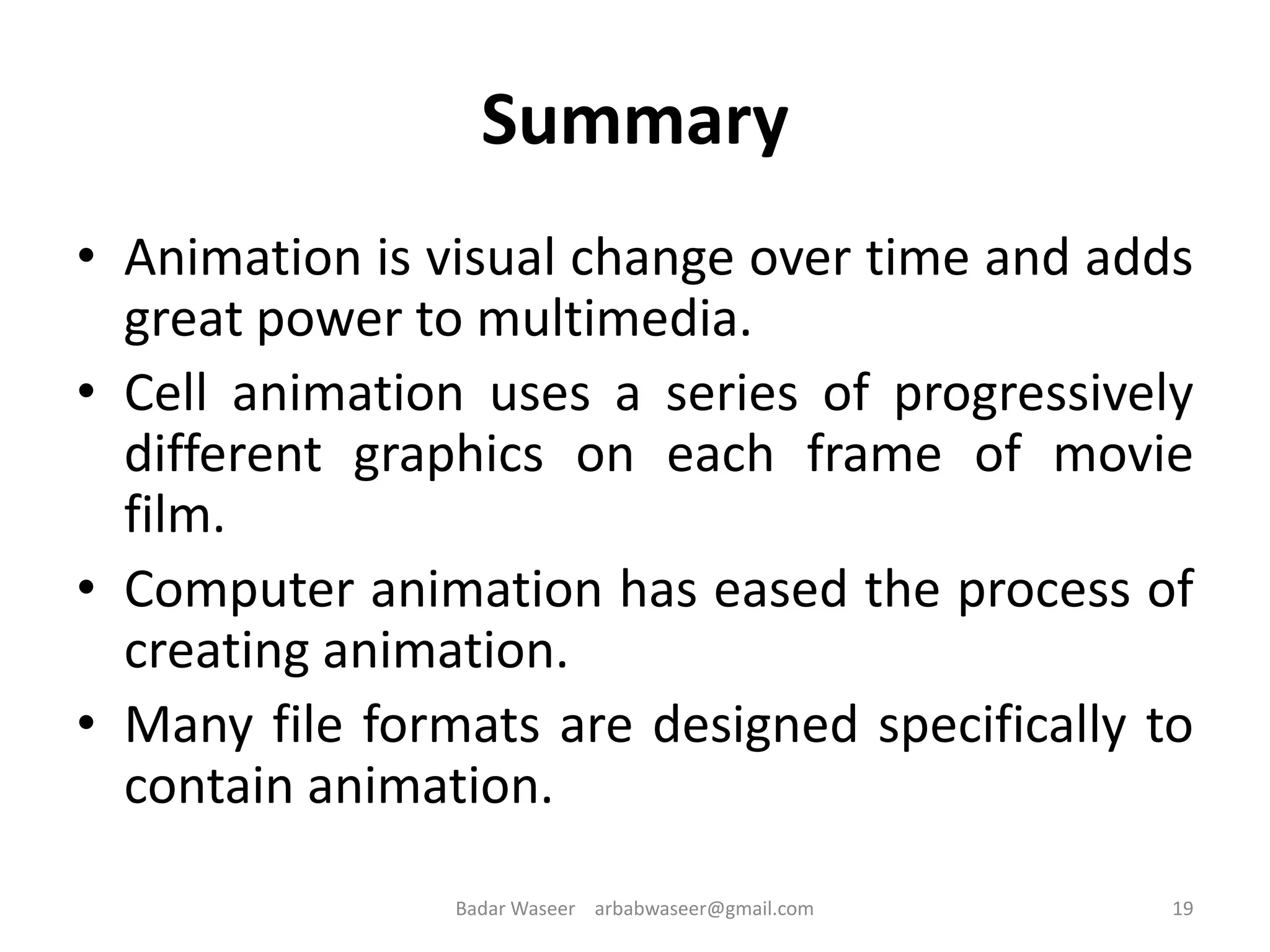 Summary
• Animation is visual change over time and adds
great power to multimedia.
• Cell animation uses a series of progressively
different graphics on each frame of movie
film.
• Computer animation has eased the process of
creating animation.
• Many file formats are designed specifically to
contain animation.
19Badar Waseer arbabwaseer@gmail.com
 