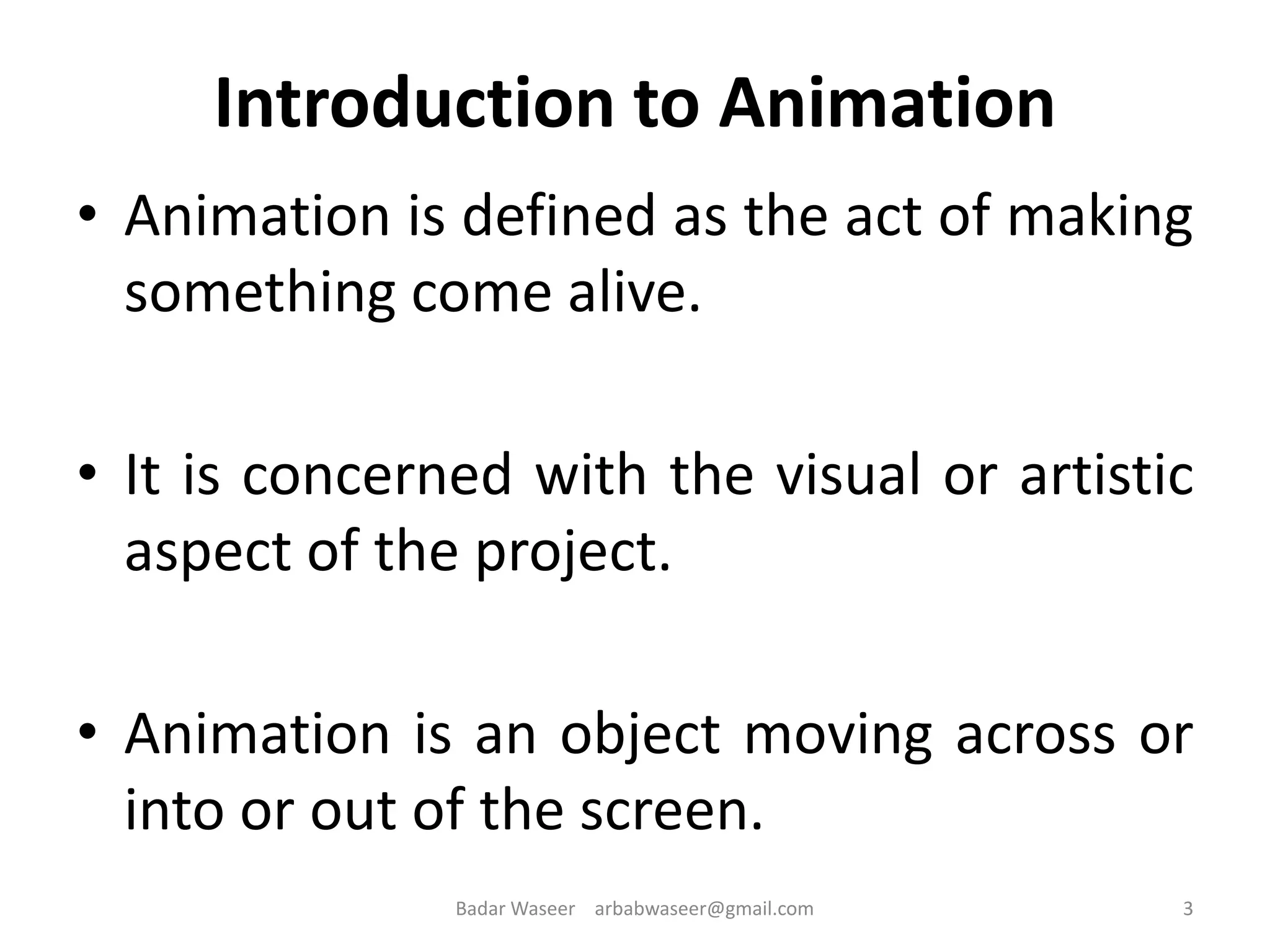Introduction to Animation
• Animation is defined as the act of making
something come alive.
• It is concerned with the visual or artistic
aspect of the project.
• Animation is an object moving across or
into or out of the screen.
3Badar Waseer arbabwaseer@gmail.com
 