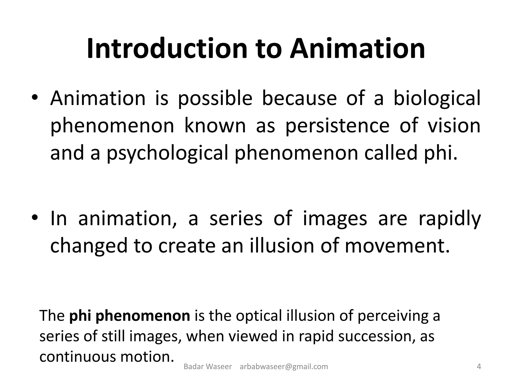 Introduction to Animation
• Animation is possible because of a biological
phenomenon known as persistence of vision
and a psychological phenomenon called phi.
• In animation, a series of images are rapidly
changed to create an illusion of movement.
The phi phenomenon is the optical illusion of perceiving a
series of still images, when viewed in rapid succession, as
continuous motion. 4Badar Waseer arbabwaseer@gmail.com
 