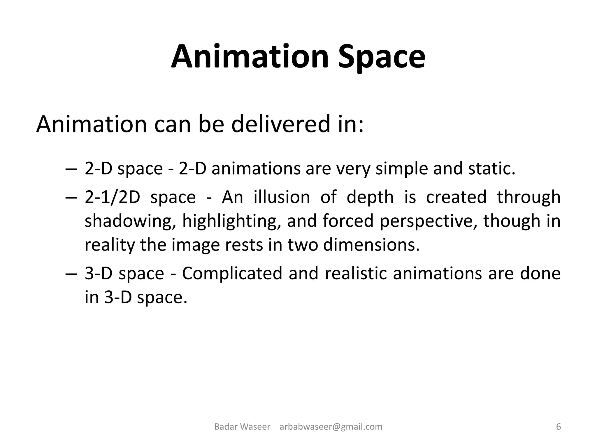 Animation Space
Animation can be delivered in:
– 2-D space - 2-D animations are very simple and static.
– 2-1/2D space - An illusion of depth is created through
shadowing, highlighting, and forced perspective, though in
reality the image rests in two dimensions.
– 3-D space - Complicated and realistic animations are done
in 3-D space.
6Badar Waseer arbabwaseer@gmail.com
 