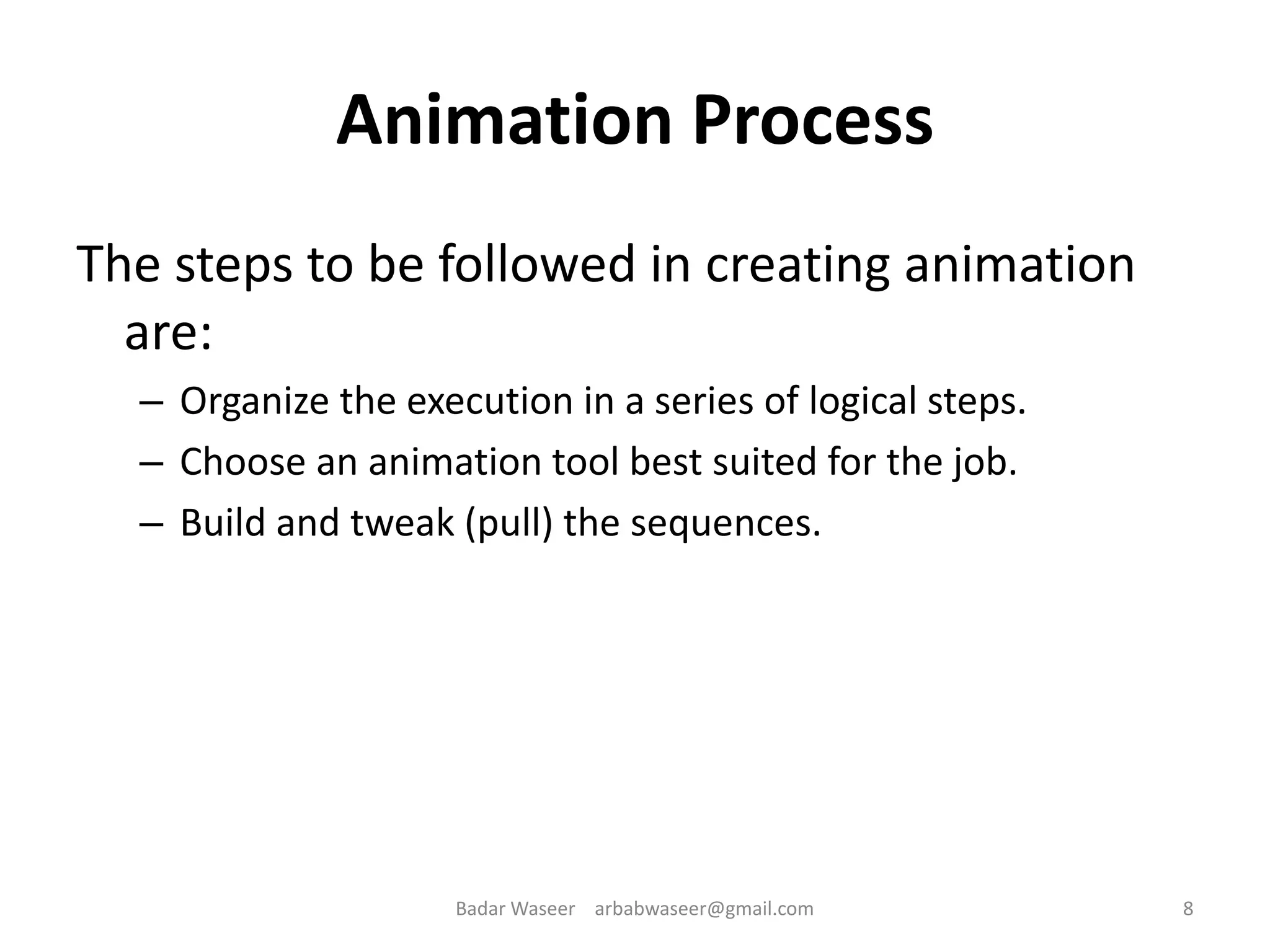Animation Process
The steps to be followed in creating animation
are:
– Organize the execution in a series of logical steps.
– Choose an animation tool best suited for the job.
– Build and tweak (pull) the sequences.
8Badar Waseer arbabwaseer@gmail.com
 