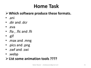 Home Task
Which software produce these formats.
• .ani
• .dir and .dcr
• .eva
• .fla , .flc and .fli
• .gif
• .max and .mng
• .pics and .png
• .swf and .swi
• .webp
List some animation tools ????
15Badar Waseer arbabwaseer@gmail.com
 