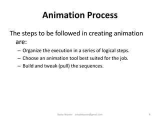 Animation Process
The steps to be followed in creating animation
are:
– Organize the execution in a series of logical steps.
– Choose an animation tool best suited for the job.
– Build and tweak (pull) the sequences.
8Badar Waseer arbabwaseer@gmail.com
 